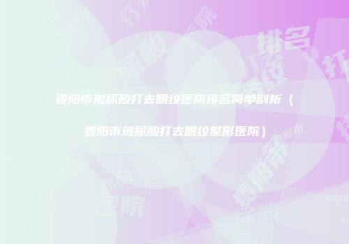 贵阳市玻尿酸打去眼纹医院排名简单剖析（贵阳市玻尿酸打去眼纹整形医院）