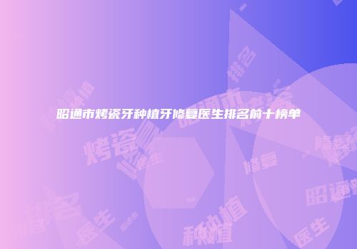 昭通市烤瓷牙种植牙修复医生排名前十榜单