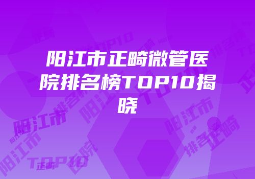 阳江市正畸微管医院排名榜TOP10揭晓