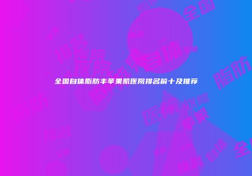 全国自体脂肪丰苹果肌医院排名前十及推荐