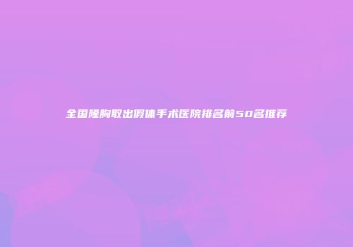 全国隆胸取出假体手术医院排名前50名推荐