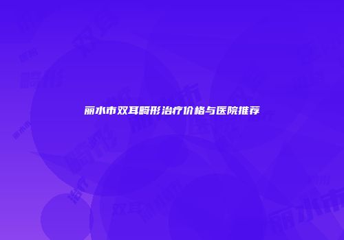 丽水市双耳畸形治疗价格与医院推荐