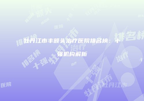 牡丹江市丰额头治疗医院排名榜：十强机构解析
