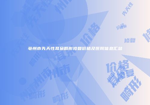 亳州市先天性耳朵畸形修复价格及医院信息汇总