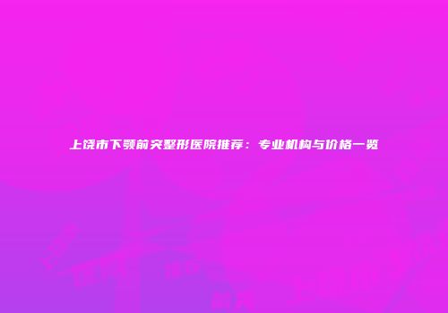 上饶市下颚前突整形医院推荐：专业机构与价格一览