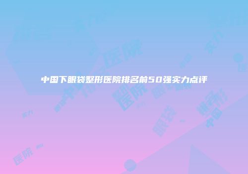 中国下眼袋整形医院排名前50强实力点评