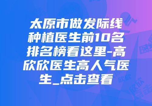 太原市做发际线种植医生前10名排名榜看这里-高欣欣医生高人气医生_点击查看