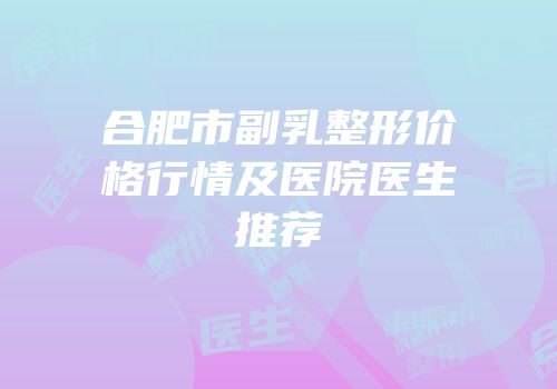 合肥市副乳整形价格行情及医院医生推荐