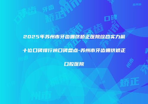 2025年苏州市牙齿拥挤矫正医院综合实力前十位口碑排行榜口碑盘点-苏州市牙齿拥挤矫正口腔医院