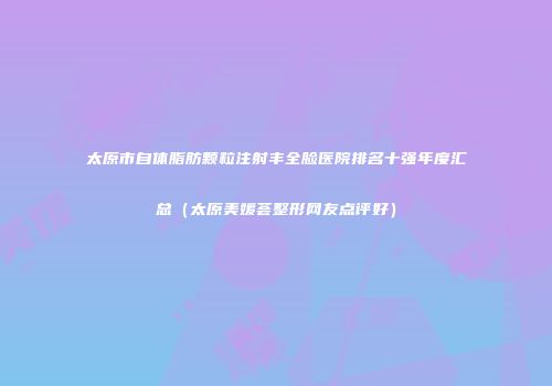 太原市自体脂肪颗粒注射丰全脸医院排名十强年度汇总（太原美媛荟整形网友点评好）