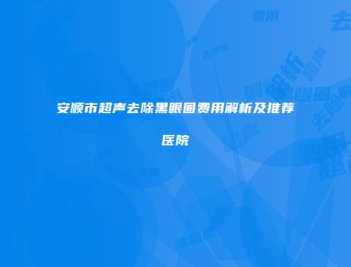 安顺市超声去除黑眼圈费用解析及推荐医院