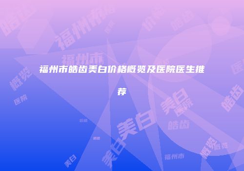 福州市皓齿美白价格概览及医院医生推荐