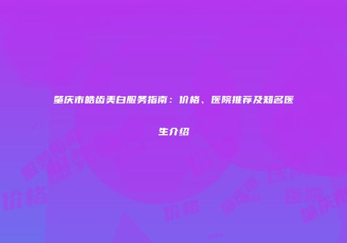 肇庆市皓齿美白服务指南：价格、医院推荐及知名医生介绍