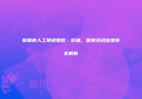抚顺市人工阴道整形：价格、医院及名医推荐全解析