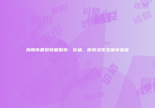 揭阳市唇裂修复整形：价格、医院及医生推荐指南