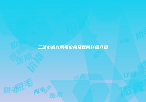三明市激光脱毛价格及医院详细介绍