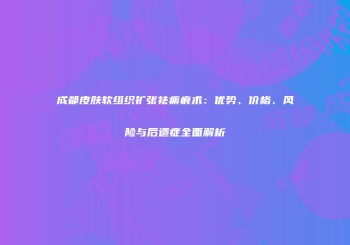 成都皮肤软组织扩张祛瘢痕术：优势、价格、风险与后遗症全面解析