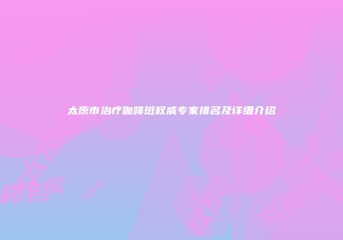 太原市治疗咖啡斑权威专家排名及详细介绍