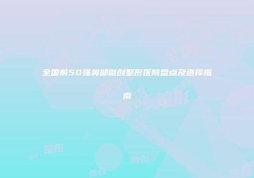 全国前50强鼻部微创整形医院盘点及选择指南