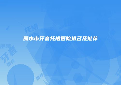 丽水市牙套托槽医院排名及推荐