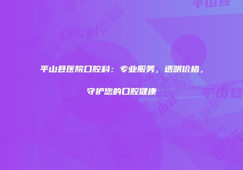 平山县医院口腔科：专业服务，透明价格，守护您的口腔健康