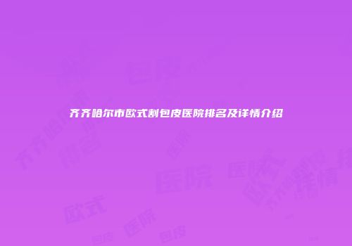 齐齐哈尔市欧式割包皮医院排名及详情介绍