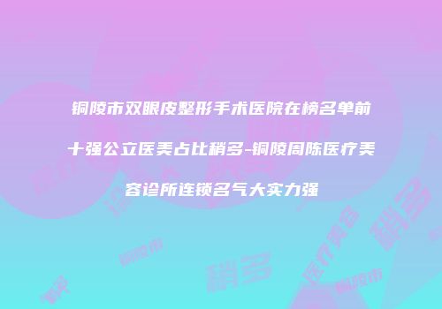 铜陵市双眼皮整形手术医院在榜名单前十强公立医美占比稍多-铜陵周陈医疗美容诊所连锁名气大实力强