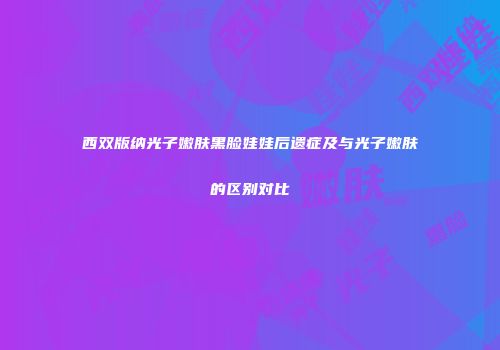 西双版纳光子嫩肤黑脸娃娃后遗症及与光子嫩肤的区别对比