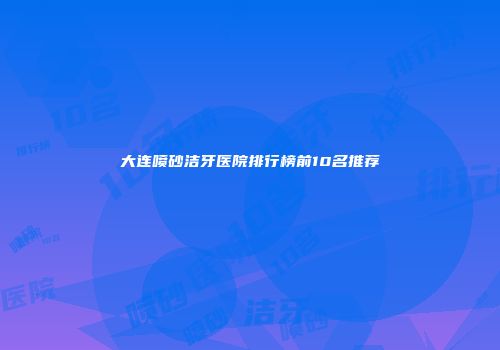 大连喷砂洁牙医院排行榜前10名推荐