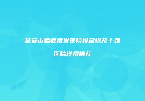 延安市疤痕植发医院排名榜及十强医院详情推荐