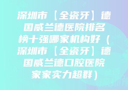 深圳市【全瓷牙】德国威兰德医院排名榜十强哪家机构好（深圳市【全瓷牙】德国威兰德口腔医院家家实力超群）