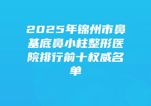 2025年锦州市鼻基底鼻小柱整形医院排行前十权威名单