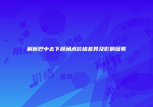 解析巴中去下颌角术价格差异及影响因素