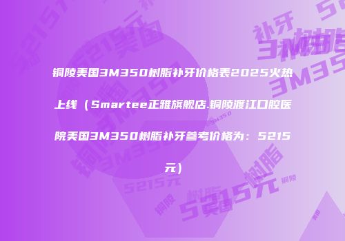 铜陵美国3M350树脂补牙价格表2025火热上线（Smartee正雅旗舰店.铜陵渡江口腔医院美国3M350树脂补牙参考价格为：5215元）