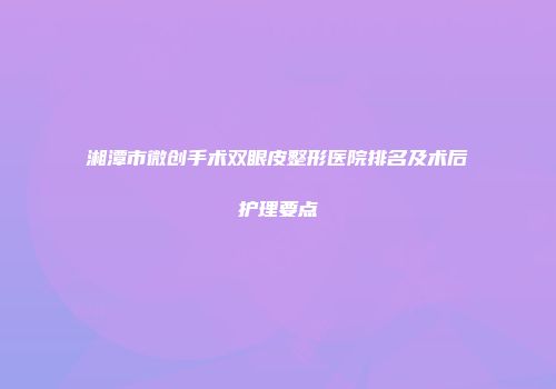 湘潭市微创手术双眼皮整形医院排名及术后护理要点