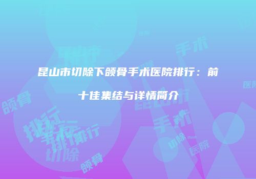 昆山市切除下颌骨手术医院排行：前十佳集结与详情简介