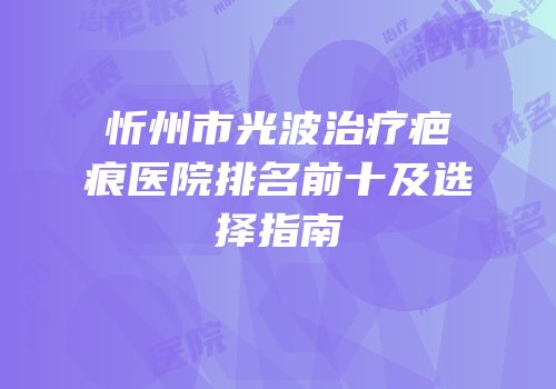 忻州市光波治疗疤痕医院排名前十及选择指南
