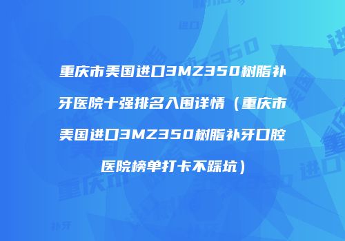 重庆市美国进口3MZ350树脂补牙医院十强排名入围详情（重庆市美国进口3MZ350树脂补牙口腔医院榜单打卡不踩坑）
