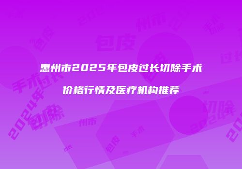 惠州市2025年包皮过长切除手术价格行情及医疗机构推荐