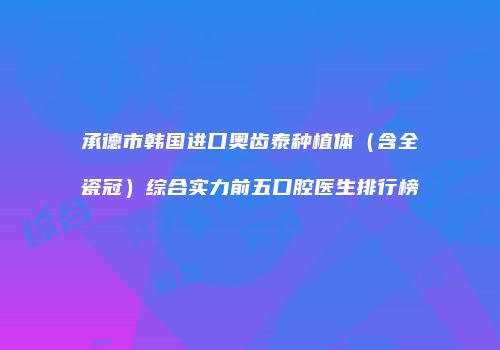 承德市韩国进口奥齿泰种植体（含全瓷冠）综合实力前五口腔医生排行榜