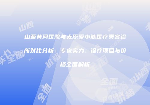 山西黄河医院与太原爱小熊医疗美容诊所对比分析：专家实力、诊疗项目与价格全面解析