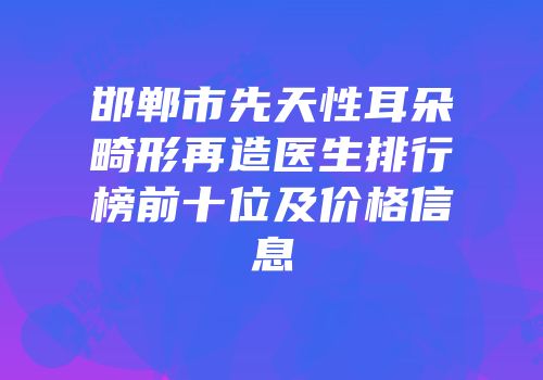 邯郸市先天性耳朵畸形再造医生排行榜前十位及价格信息