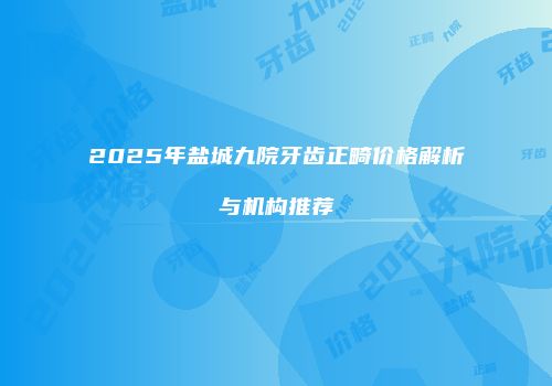 2025年盐城九院牙齿正畸价格解析与机构推荐