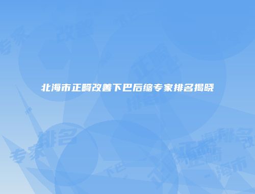 北海市正畸改善下巴后缩专家排名揭晓