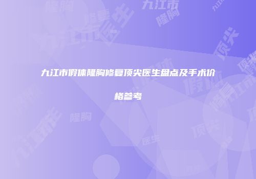 九江市假体隆胸修复顶尖医生盘点及手术价格参考