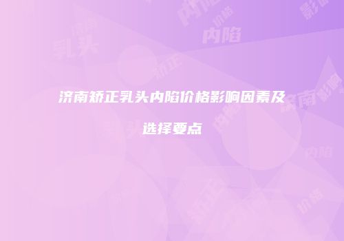 济南矫正乳头内陷价格影响因素及选择要点