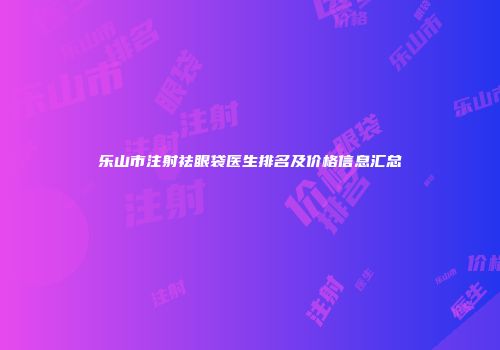 乐山市注射祛眼袋医生排名及价格信息汇总