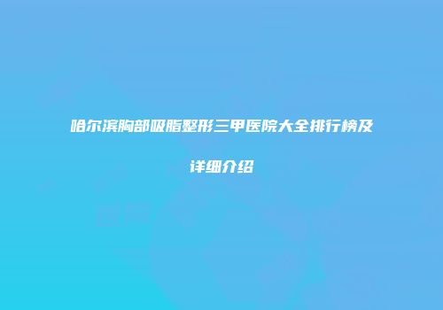 哈尔滨胸部吸脂整形三甲医院大全排行榜及详细介绍