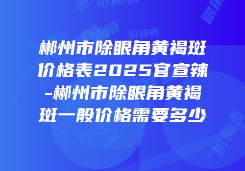 郴州市除眼角黄褐斑价格表2025官宣辣-郴州市除眼角黄褐斑一般价格需要多少