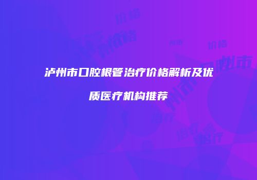 泸州市口腔根管治疗价格解析及优质医疗机构推荐